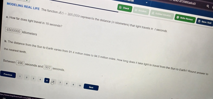 0243-d735892a0cd3 
^ 
Check C Solution Guided Solution 
MODELING REAL LIFE The function d(t)=300,000t represents the distance (in kilometers) that light travels in 7 seconds. 
Skills Review ① Save / Exit 
a. How far does light travel in 15 seconds?
4500000 kilometers
the nearest tenth. 
b. The distance from the Sun to Earth varies from 91.4 million miles to 94.5 million miles. How long does it take light to travel from the Sun to Earth? Round answer to 
Between 490 seconds and 507 seconds. 
Previous , 2 4 
9 1 
B Tsn act 
tps://www.bigiloasmath.coen/M