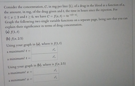 Consider the concentration, C, in mg per liter (L), of a drug in the blood as a function of x, 
the amount, in mg, of the drug given and t, the time in hours since the injection. For
0≤ x≤ 2 and t≥ 0 , we have C=f(x,t)=te^(-t(3-x)). 
Graph the following two single variable functions on a separate page, being sure that you can 
explain their significance in terms of drug concentration. 
(a) f(1,t)
(b) f(x,2.5)
Using your graph in (a), where is f(1,t)
a maximum? beginarrayr t=frac · t=endarray
a minimum? 
Using your graph in (b), where is f(x,2.5)
a maximum? x=□
a minimum? x=□