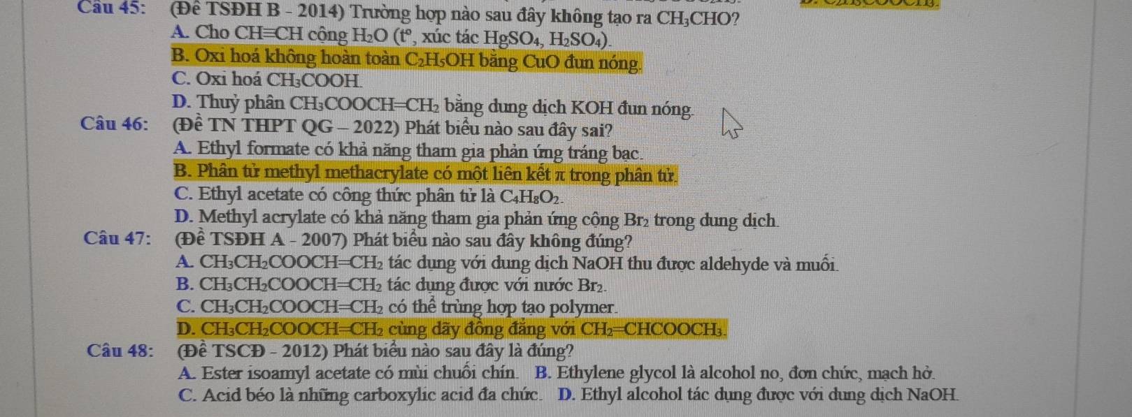 Cầu 45: (Để TSĐH B - 2014) Trường hợp nào sau đây không tạo ra CH₃CHO?
A. Cho CH≡CH cộng H₂O (t°, xúc tác HgSO₄, H₂SO₄).
B. Oxi hoá không hoàn toàn C₂H₅OH bằng CuO đun nóng.
C. Oxi hoá CH₃COOH.
D. Thuỷ phân CH₃COOCH=CH₂ bằng dung dịch KOH đun nóng.
Câu 46: (Đề TN THPT QG - 2022) Phát biểu nào sau đây sai?
A. Ethyl formate có khả năng tham gia phản ứng tráng bạc.
B. Phân tử methyl methacrylate có một liên kết π trong phân tử.
C. Ethyl acetate có công thức phân tử là C₄H₈O₂.
D. Methyl acrylate có khả năng tham gia phản ứng cộng Br₂ trong dung dịch.
Câu 47: (Đề TSĐH A - 2007) Phát biểu nào sau đây không đúng?
A. CH₃CH₂COOCH=CH₂ tác dụng với dung dịch NaOH thu được aldehyde và muối.
B. CH₃CH₂COOCH=CH₂ tác dụng được với nước Br₂.
C. CH₃CH₂COOCH=CH₂ có thể trùng hợp tạo polymer.
D. CH₃CH₂COOCH=CH₂ cùng dãy đồng đẳng với CH₂=CHCOOCH₃.
Câu 48: (Đề TSCĐ - 2012) Phát biểu nào sau đây là đúng?
A. Ester isoamyl acetate có mùi chuồi chín. B. Ethylene glycol là alcohol no, đơn chức, mạch hở.
C. Acid béo là những carboxylic acid đa chức. D. Ethyl alcohol tác dụng được với dung dịch NaOH.