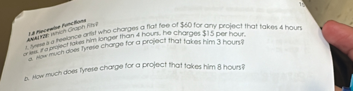 15 
1.8 Piecewise Functions 
ANALYZE: Which Graph Fits? 
1. Tyrese is a freelance artist who charges a flat fee of $60 for any project that takes 4 hours
or less. If a project takes him longer than 4 hours, he charges $15 per hour. 
a. How much does Tyrese charge for a project that takes him 3 hours? 
b. How much does Tyrese charge for a project that takes him 8 hours?