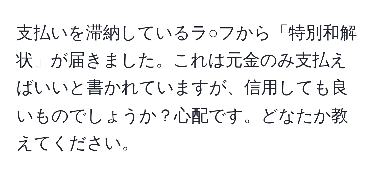 支払いを滞納しているラ○フから「特別和解状」が届きました。これは元金のみ支払えばいいと書かれていますが、信用しても良いものでしょうか？心配です。どなたか教えてください。