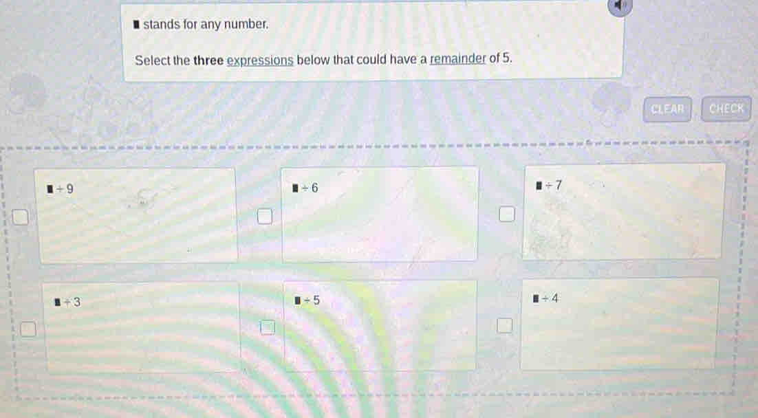 stands for any number.
Select the three expressions below that could have a remainder of 5.
CLEAR CHECK
□ +9
□ / 6
□ / 7
□ +3
□ / 5
□ / 4