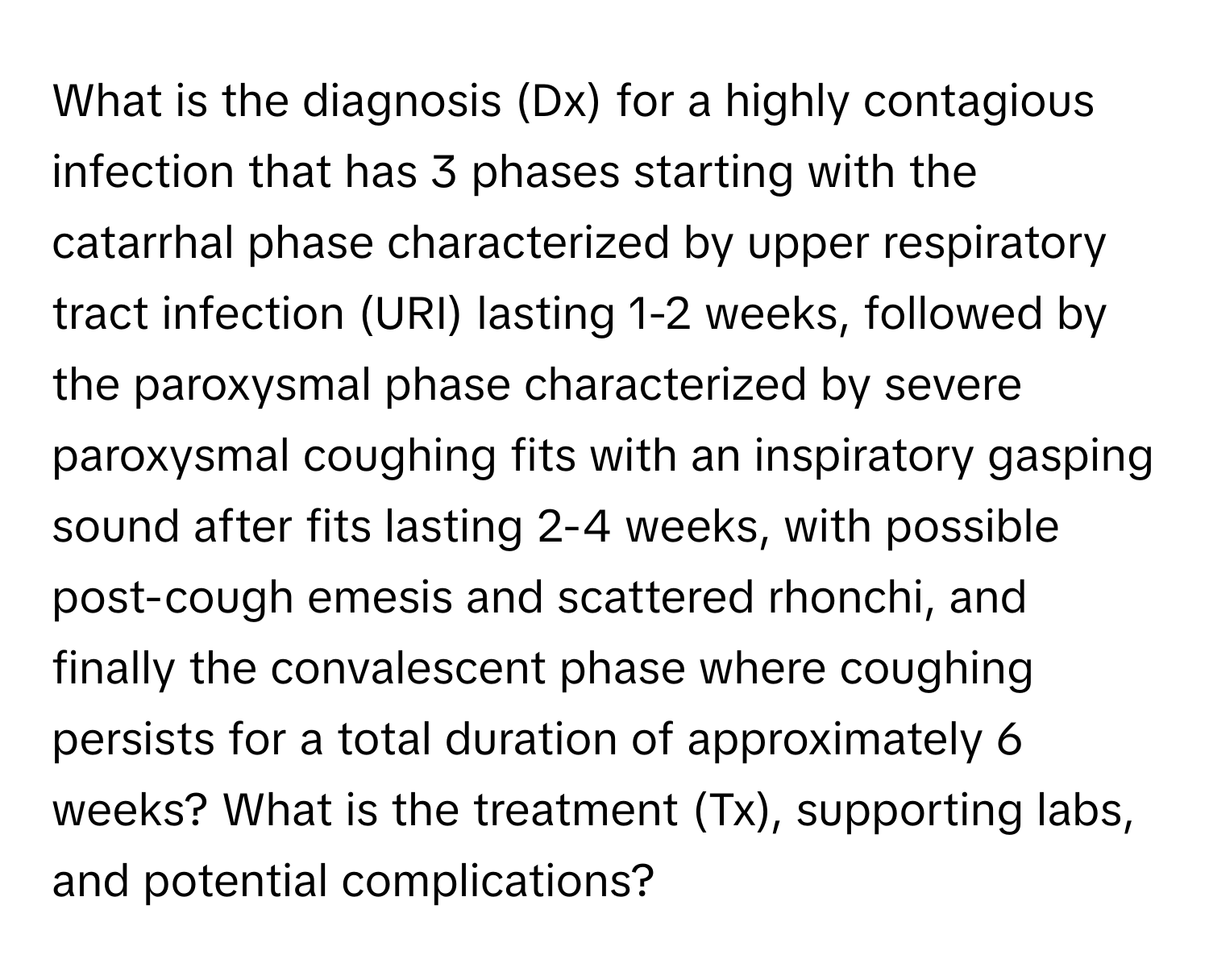 What is the diagnosis (Dx) for a highly contagious infection that has 3 phases starting with the catarrhal phase characterized by upper respiratory tract infection (URI) lasting 1-2 weeks, followed by the paroxysmal phase characterized by severe paroxysmal coughing fits with an inspiratory gasping sound after fits lasting 2-4 weeks, with possible post-cough emesis and scattered rhonchi, and finally the convalescent phase where coughing persists for a total duration of approximately 6 weeks? What is the treatment (Tx), supporting labs, and potential complications?