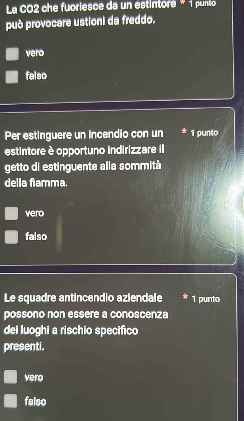 La CO2 che fuoriesce da un estintore * 1 punto
può provocare ustioni da freddo.
vero
falso
Per estinguere un incendio con un 1 punto
estintore è opportuno indirizzare il
getto di estinguente alla sommità
della fiamma.
vero
falso
Le squadre antincendio aziendale 1 punto
possono non essere a conoscenza
dei luoghi a rischio specifico
presenti.
vero
falso