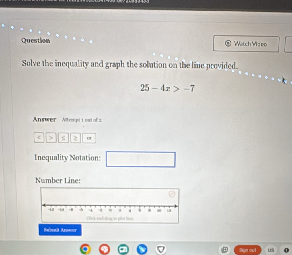 0 6 18c72c8a5433 
Question Watch Video 
Solve the inequality and graph the solution on the line provided.
25-4x>-7
Answer Attempt 1 out of 2
S 2 or 
Inequality Notation: 
□ 
Number Line: 
Submit Answer 
Bign out US