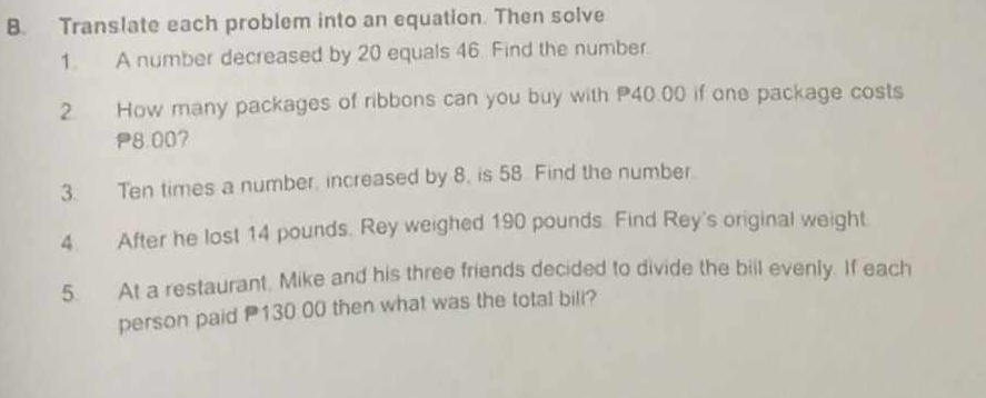 Translate each problem into an equation. Then solve 
1. A number decreased by 20 equals 46. Find the number. 
2. How many packages of ribbons can you buy with P40.00 if one package costs
P8.00? 
3. Ten times a number, increased by 8. is 58 Find the number 
4 After he lost 14 pounds. Rey weighed 190 pounds. Find Rey's original weight. 
5. At a restaurant, Mike and his three friends decided to divide the bill evenly. If each 
person paid 130 00 then what was the total bill?