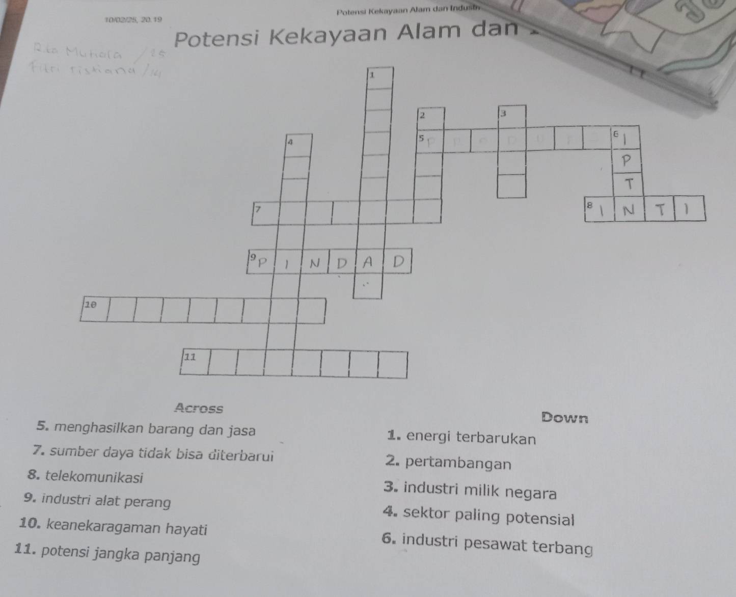 10/02/25, 20.19 Potensi Kekayaan Alam dan Indusi
Potensi Kekayaan Alam dan
Across Down
5. menghasilkan barang dan jasa 1. energi terbarukan
7. sumber daya tidak bisa diterbarui 2. pertambangan
8. telekomunikasi
3. industri milik negara
9. industri alat perang 4. sektor paling potensial
10. keanekaragaman hayati
6. industri pesawat terbang
11. potensi jangka panjang