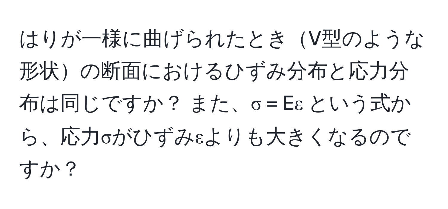 はりが一様に曲げられたときV型のような形状の断面におけるひずみ分布と応力分布は同じですか？ また、σ＝Eε という式から、応力σがひずみεよりも大きくなるのですか？