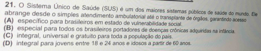 Sistema Único de Saúde (SUS) é um dos maiores sistemas públicos de saúde do mundo. Ele
abrange desde o simples atendimento ambulatorial até o transplante de órgãos, garantindo acesso
(A) específico para brasileiros em estado de vulnerabilidade social.
(B) especial para todos os brasileiros portadores de doenças crônicas adquiridas na infância.
(C) integral, universal e gratuito para toda a população do país.
(D) integral para jovens entre 18 e 24 anos e idosos a partir de 60 anos.