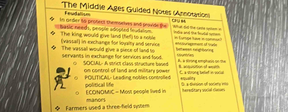 The Middle Ages Guided Notes (Annotation)
Feudalism CFU 114
In order to protect themselves and provide the What did the caste system in
basic needs, people adopted feudalism. ndia and the feudal symem 
The king would give land (fief) to a noble in Europe have in common?
(vassal) in exchange for loyalty and service encouragement of trade
The vassal would give a piece of land to between neighboring
servants in exchange for services and food. countries
。 SOCIAL- A strict class structure based A. a strong emphasis on the
B. acquisition of wealth
on control of land and military power C. a strong belief in social
。 POLITICAL- Leading nobles controlled equality
political life D. a division of society into
ECONOMIC - Most people lived in hereditary social classes
manors
Farmers used a three-field system