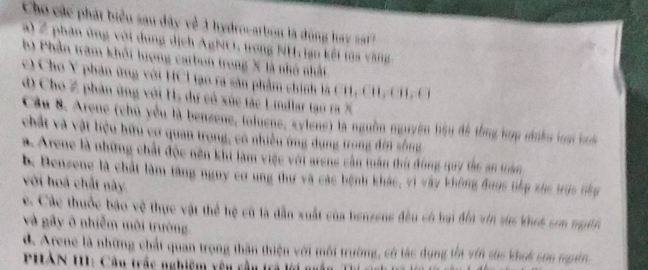 Cho các phát biểu sau đây về 3 hydrocarbon là đùng hay sat
a) Z phân ứng với dung dịch AgNO, trong NH, iạn kết tủa v ng 
b) Phần trăm khổi lượng carbon trong X là nhỏ nhất
c) Cho Y phân ứng với HCl tạo ta sản phẩm chính là CH, CH, CH-Cỉ
d) Cho Z phân ứng với H, dự có xúc tác Lindlar tạo ra X
Cầu 8. Arene (chủ yếu là benzene, toluens, sylens) là nguồn nguyên liệu đề tổng hợp ninku li h
chất và vật hiệu hữu cơ quan trong, có nhiền ứng dụng trong đến sống
a Arene là những chất độc nên khi làm việc với arens cần tuần thứ đồng quy tắc an tản
k Benzene là chất làm tăng nguy cơ ung thư và các bệnh khác, vì vây không đuợc tếp zhc trục tếp
với hoà chất này
c Các thuộc báo vệ thực vật thể hệ cũ là dẫn xuất của henzeng đều có hại đểa vin sic khưs sơn mgith
và gây ô nhiễm môi trường.
d Arene là những chất quan trong thân thiện với môi trường, có tác dụng thi vên sức khoi sơn ngườn.
* PHAN 111 : Cân trác nghiệm yêu cầu trả lới nuân