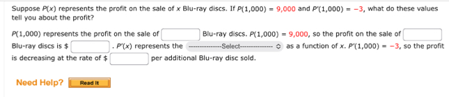 Suppose P(x) represents the profit on the sale of x Blu-ray discs. If P(1,000)=9,000 and P'(1,000)=-3
tell you about the profit? , what do these values
P(1,000) represents the profit on the sale of □ E lu-ray discs. P(1,000)=9,000 , so the profit on the sale of □ 
Blu-ray discs is $ □..P'(x) represents the Selec as a function of x. P'(1,000)=-3 , so the profit 
is decreasing at the rate of $□ per additional Blu-ray disc sold. 
Need Help? Read it