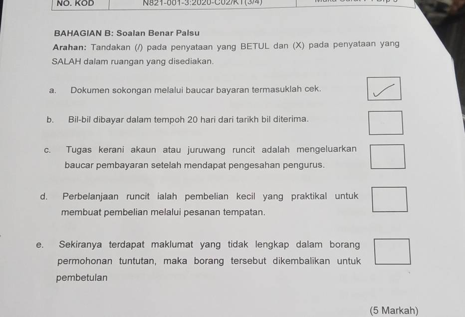 NO. KOD N821-001-3:2020-C02/K1(3/4) 
BAHAGIAN B: Soalan Benar Palsu 
Arahan: Tandakan (/) pada penyataan yang BETUL dan (X) pada penyataan yang 
SALAH dalam ruangan yang disediakan. 
a. Dokumen sokongan melalui baucar bayaran termasuklah cek. 
b. Bil-bil dibayar dalam tempoh 20 hari dari tarikh bil diterima. 
. 
c. Tugas kerani akaun atau juruwang runcit adalah mengeluarkan □ 
baucar pembayaran setelah mendapat pengesahan pengurus. 
d. Perbelanjaan runcit ialah pembelian kecil yang praktikal untuk □ 
membuat pembelian melalui pesanan tempatan. 
e. Sekiranya terdapat maklumat yang tidak lengkap dalam borang □ 
permohonan tuntutan, maka borang tersebut dikembalikan untuk 
pembetulan 
(5 Markah)