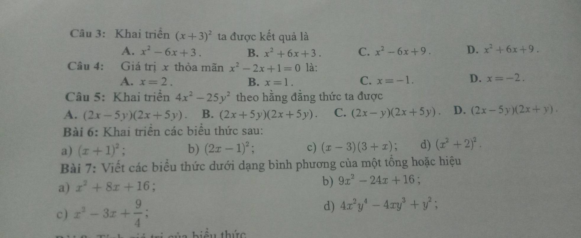 Khai triền (x+3)^2 ta được kết quả là
A. x^2-6x+3. B. x^2+6x+3. C. x^2-6x+9. D. x^2+6x+9. 
Câu 4: has Giá trị x thỏa mãn x^2-2x+1=0 là:
A. x=2. B. x=1. C. x=-1.
D. x=-2. 
Câu 5: Khai triển 4x^2-25y^2 theo hằng đẳng thức ta được
A. (2x-5y)(2x+5y). B. (2x+5y)(2x+5y). C. (2x-y)(2x+5y). D. (2x-5y)(2x+y). 
Bài 6: Khai triển các biểu thức sau:
a) (x+1)^2; b) (2x-1)^2; c) (x-3)(3+x) d) (x^2+2)^2. 
Bài 7: Viết các biểu thức dưới dạng bình phương của một tổng hoặc hiệu
a) x^2+8x+16 :
b) 9x^2-24x+16 :
c) x^2-3x+ 9/4 ; 
d) 4x^2y^4-4xy^3+y^2; 
a hiểu thức