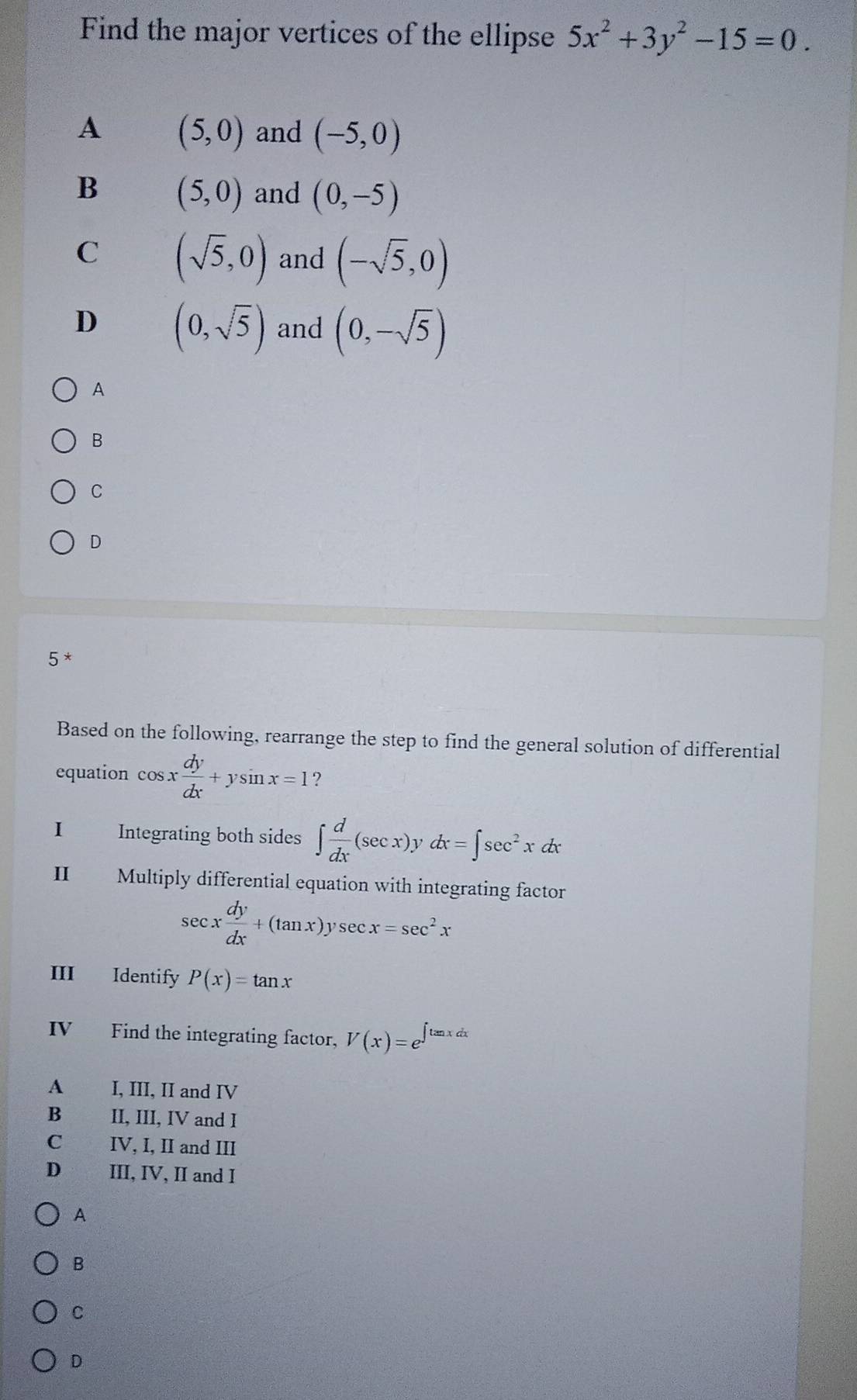 Find the major vertices of the ellipse 5x^2+3y^2-15=0.
A (5,0) and (-5,0)
B (5,0) and (0,-5)
C (sqrt(5),0) and (-sqrt(5),0)
D (0,sqrt(5)) and (0,-sqrt(5))
A
B
C
D
5 *
Based on the following, rearrange the step to find the general solution of differential
equation cos x dy/dx +ysin x=1 ?
I£ Integrating both sides ∈t  d/dx (sec x). ν dx=∈t sec^2xdx
Ⅱ£ Multiply differential equation with integrating factor
sec x dy/dx +(tan x)ysec x=sec^2x
III Identify P(x)=tan x
IV€£ Find the integrating factor, V(x)=e^(∈t tan xdx)
A I, III, II and IV
B II, III, IV and I
C IV, I, II and III
D III, IV, II and I
A
B
C
D