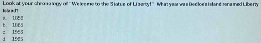 Look at your chronology of “Welcome to the Statue of Liberty!” What year was Bedloe's Island renamed Liberty
Island?
a. 1856
b. 1865
c. 1956
d. 1965