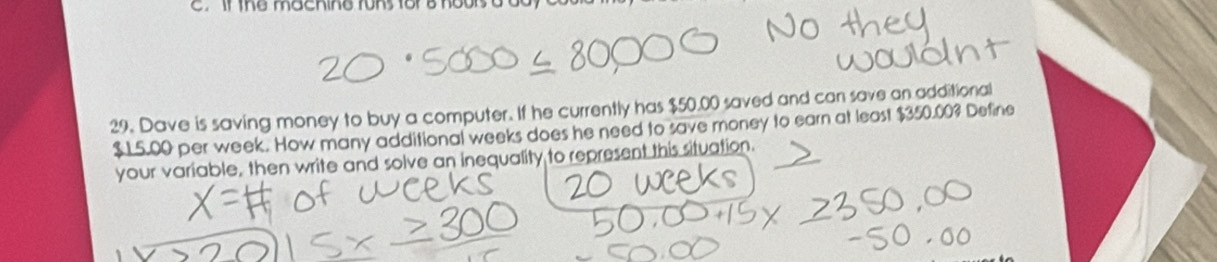 if the machine runs for a hours a 
29 . Dave is saving money to buy a computer. If he currently has $50.00 saved and can save an additional
$ 15.00 per week. How many additional weeks does he need to save money to earn at least $350.00? Define 
your variable, then write and solve an inequality to represent this situation.