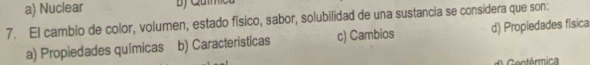 a) Nuclear
7. El cambio de color, volumen, estado físico, sabor, solubilidad de una sustancia se considera que son:
a) Propiedades químicas b) Caracteristicas c) Cambios d) Propiedades física