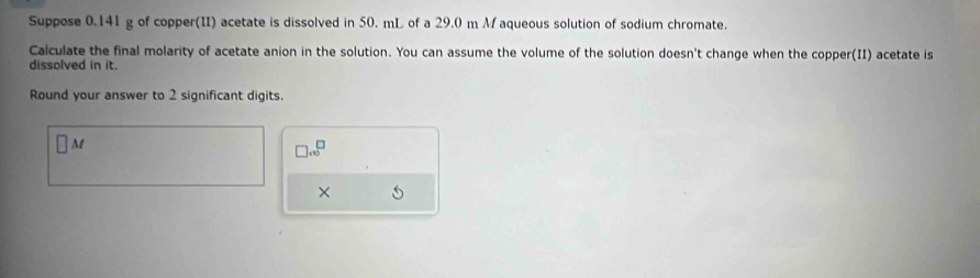 Suppose 0.141 g of copper(II) acetate is dissolved in 50. mL of a 29.0 m Maqueous solution of sodium chromate. 
Calculate the final molarity of acetate anion in the solution. You can assume the volume of the solution doesn't change when the copper(II) acetate is 
dissolved in it. 
Round your answer to 2 significant digits.
M
□ .∈fty^(□)
× 5