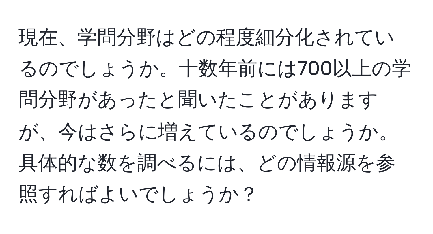 現在、学問分野はどの程度細分化されているのでしょうか。十数年前には700以上の学問分野があったと聞いたことがありますが、今はさらに増えているのでしょうか。具体的な数を調べるには、どの情報源を参照すればよいでしょうか？