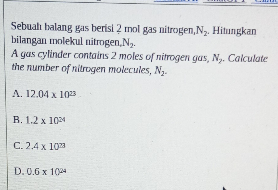 Sebuah balang gas berisi 2 mol gas nitrogen, N_2. Hitungkan
bilangan molekul nitrogen, N_2. 
A gas cylinder contains 2 moles of nitrogen gas, N_2. Calculate
the number of nitrogen molecules, N_2.
A. 12.04* 10^(23)
B. 1.2* 10^(24)
C. 2.4* 10^(23)
D. 0.6* 10^(24)