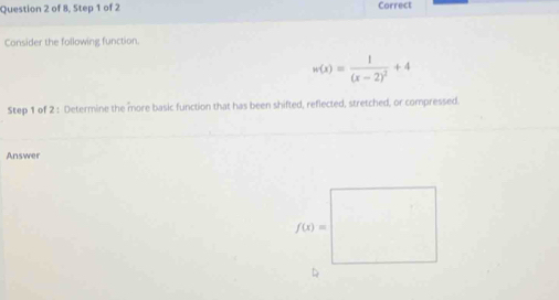 of 8, Step 1 of 2 Correct
Consider the following function.
w(x)=frac 1(x-2)^2+4
Step 1 of 2 : Determine the more basic function that has been shifted, reflected, stretched, or compressed.
Answer