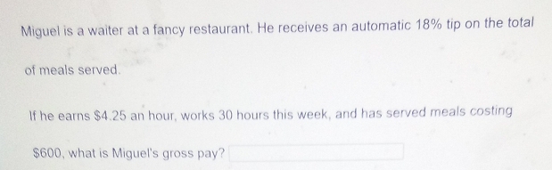 Miguel is a waiter at a fancy restaurant. He receives an automatic 18% tip on the total 
of meals served. 
If he earns $4.25 an hour, works 30 hours this week, and has served meals costing
$600, what is Miguel's gross pay?