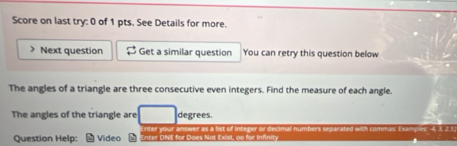 Score on last try: 0 of 1 pts. See Details for more. 
Next question Get a similar question You can retry this question below 
The angles of a triangle are three consecutive even integers. Find the measure of each angle. 
The angles of the triangle are degrees. 
Enter your answer as a list of integer or decimal numbers separated with commas: Examples: -4, 3, 2.5; 
Question Help: Video Enter DNE for Does Not Exist, oo for Infinity