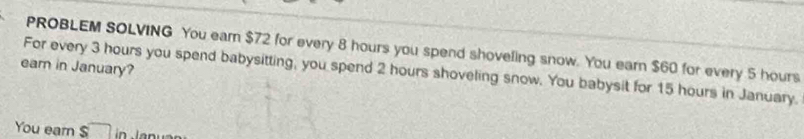 PROBLEM SOLVING You earn $72 for every 8 hours you spend shoveling snow. You earn $60 for every 5 hours
ear in January? 
For every 3 hours you spend babysitting, you spend 2 hours shoveling snow. You babysit for 15 hours in January. 
You ear $