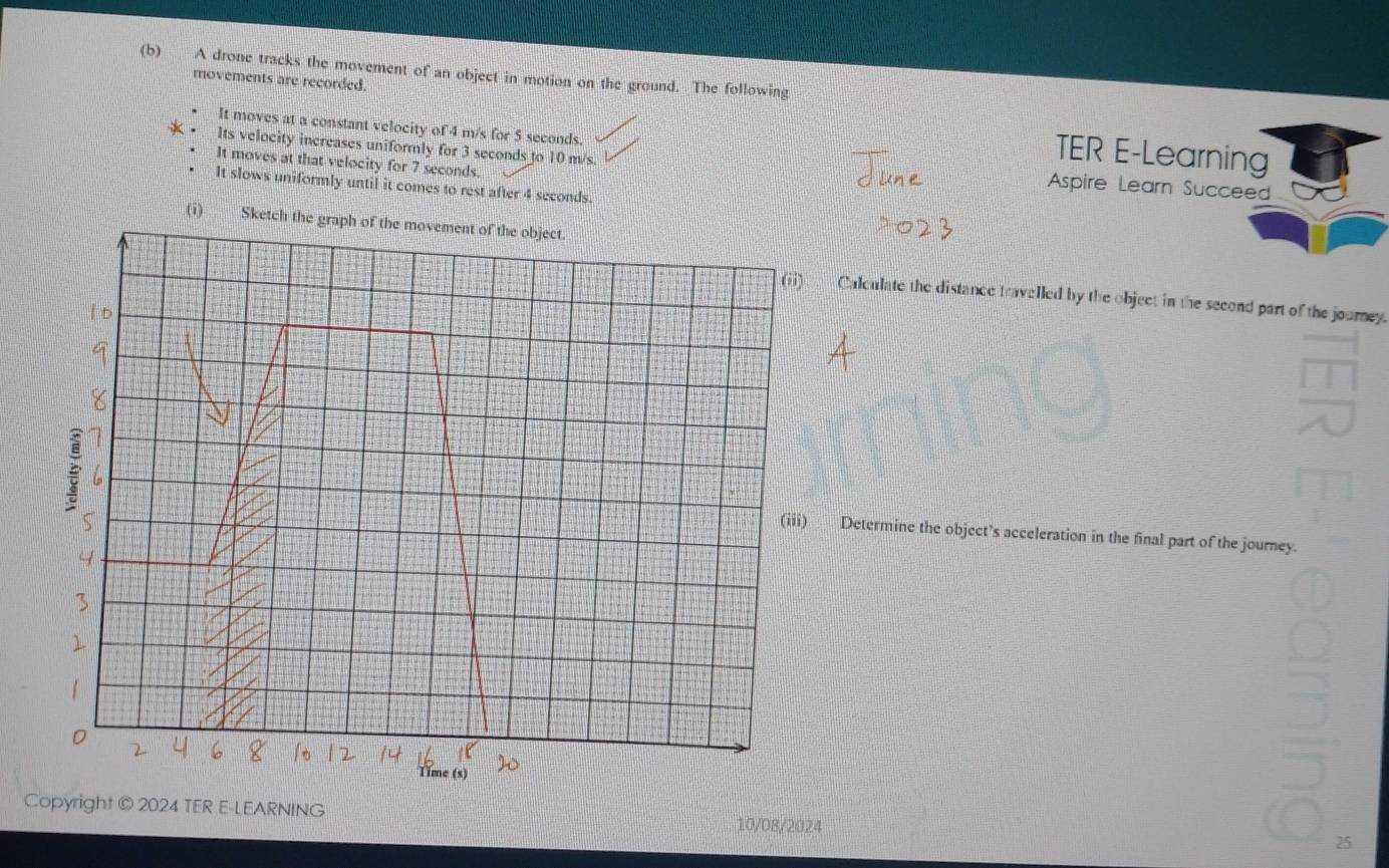 A drone tracks the movement of an object in motion on the ground. The following
movements are recorded. TER E-Learning
It moves at a constant velocity of 4 m/s for 5 seconds.
Its velocity increases uniformly for 3 seconds to 10 m/s. Aspire Learn Succeed
It moves at that velocity for 7 seconds.
It slows uniformly until it comes to rest after 4 seconds.
(i)
Calculate the distance travelled by the object in the second part of the journey.
Determine the object’s acceleration in the final part of the journey.
Copyright © 2024 TER E-LEARNING 10/08/2024 25