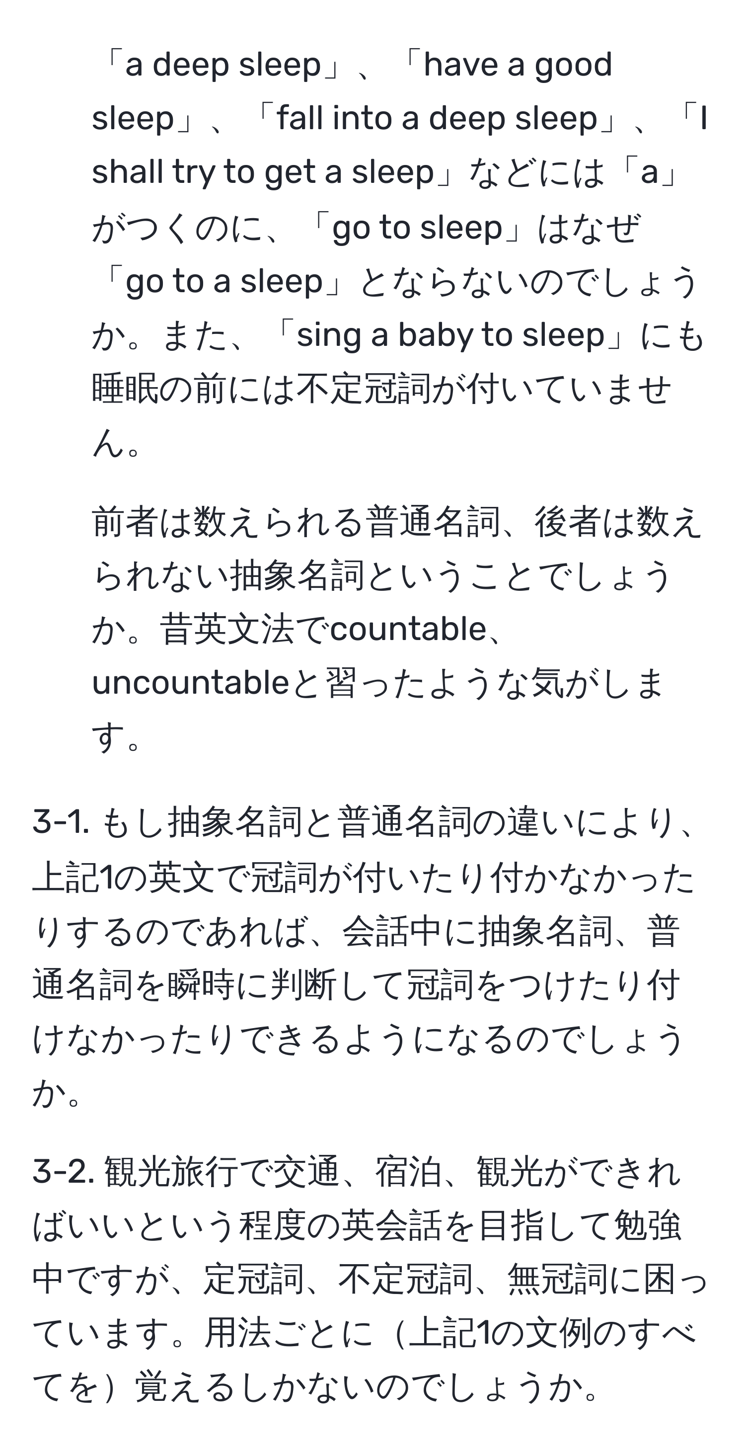 「a deep sleep」、「have a good sleep」、「fall into a deep sleep」、「I shall try to get a sleep」などには「a」がつくのに、「go to sleep」はなぜ「go to a sleep」とならないのでしょうか。また、「sing a baby to sleep」にも睡眠の前には不定冠詞が付いていません。

2. 前者は数えられる普通名詞、後者は数えられない抽象名詞ということでしょうか。昔英文法でcountable、uncountableと習ったような気がします。

3-1. もし抽象名詞と普通名詞の違いにより、上記1の英文で冠詞が付いたり付かなかったりするのであれば、会話中に抽象名詞、普通名詞を瞬時に判断して冠詞をつけたり付けなかったりできるようになるのでしょうか。

3-2. 観光旅行で交通、宿泊、観光ができればいいという程度の英会話を目指して勉強中ですが、定冠詞、不定冠詞、無冠詞に困っています。用法ごとに上記1の文例のすべてを覚えるしかないのでしょうか。