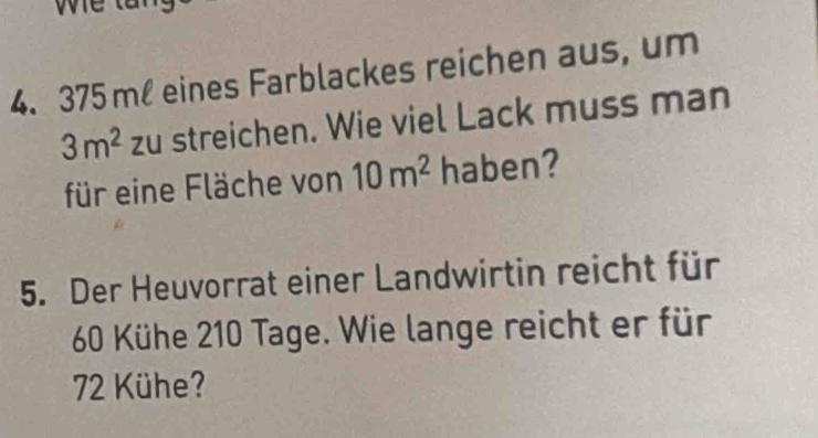 375 ml eines Farblackes reichen aus, um
3m^2 zu streichen. Wie viel Lack muss man 
für eine Fläche von 10m^2 haben? 
5. Der Heuvorrat einer Landwirtin reicht für
66 Kühe 210 Tage. Wie lange reicht er für
72 Kühe?