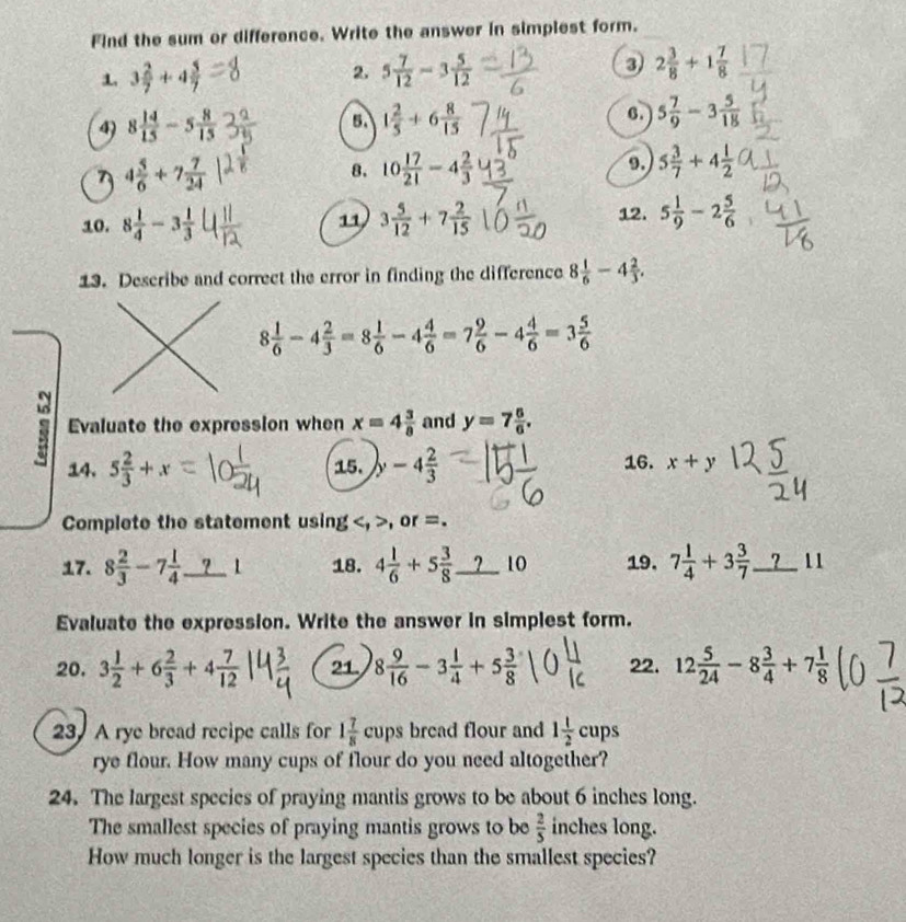 Find the sum or difference. Write the answer in simplest form.
1. 3 2/7 +4 5/7  2. 5 7/12 -3 5/12  3) 2 3/8 +1 7/8 
4) 8 14/15 -5 8/15  5. 1 2/5 +6 8/15  6. 5 7/9 -3 5/18 
7 4 5/6 +7 7/24 
8. 10 17/21 -4 2/3  9. 5 3/7 +4 1/2 
12.
10. 8 1/4 -3 1/3  3 5/12 +7 2/15  5 1/9 -2 5/6 
11
13. Describe and correct the error in finding the difference 8 1/6 -4 2/3 .
8 1/6 -4 2/3 =8 1/6 -4 4/6 =7 9/6 -4 4/6 =3 5/6 
Evaluate the expression when x=4 3/8  and y=7 6/6 .
14. 5 2/3 +x 15. y-4 2/3  16. x+y
Complete the statement using , or =.
17. 8 2/3 -7 1/4 _ ? | 18. 4 1/6 +5 3/8  10 19. 7+3？_ _11
Evaluate the expression. Write the answer in simplest form.
20. 3 1/2 +6 2/3 +4 7/12  21. 8 9/16 -3 1/4 +5 3/8  22. 12 5/24 -8 3/4 +7 1/8 
23. A rye bread recipe calls for 1 7/8 cups bread flour and 1 1/2 cups
rye flour. How many cups of flour do you need altogether?
24. The largest species of praying mantis grows to be about 6 inches long.
The smallest species of praying mantis grows to be  2/5  inches long.
How much longer is the largest species than the smallest species?