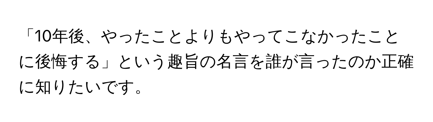 「10年後、やったことよりもやってこなかったことに後悔する」という趣旨の名言を誰が言ったのか正確に知りたいです。