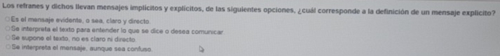 Los refranes y dichos llevan mensajes implícitos y explícitos, de las siguientes opciones, ¿cuál corresponde a la definición de un mensaje explicito?
Es el mensaje evidente, o sea, claro y directo.
Se interpreta el texto para entender lo que se dice o desea comunicar
Se supone el texto, no es claro ni directo.
Se interpreta el mansaje, aunque sea confuso.