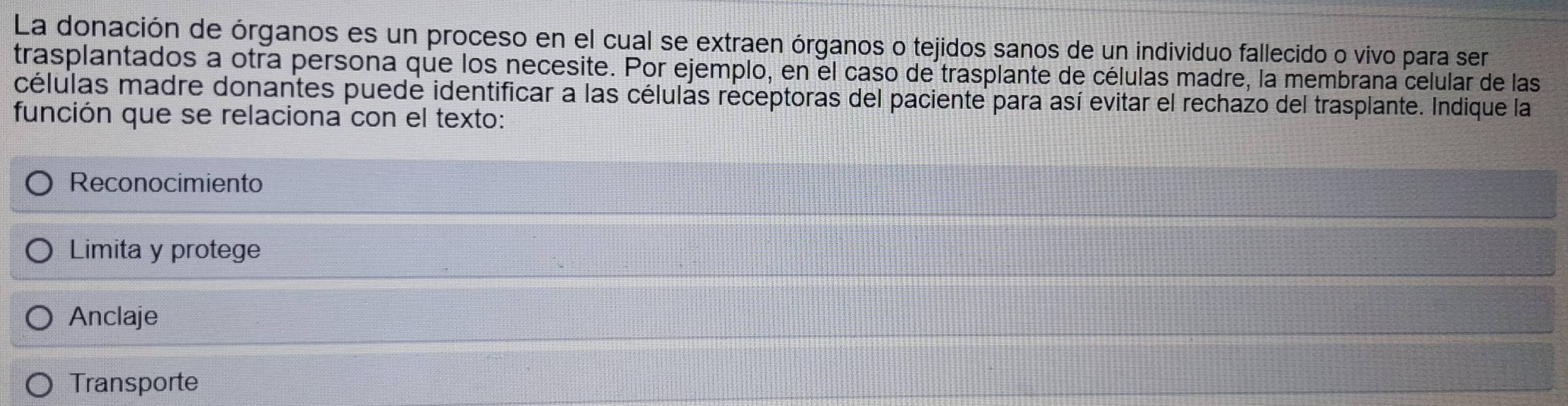 La donación de órganos es un proceso en el cual se extraen órganos o tejidos sanos de un individuo fallecido o vivo para ser
trasplantados a otra persona que los necesite. Por ejemplo, en el caso de trasplante de células madre, la membrana celular de las
células madre donantes puede identificar a las célulás receptoras del paciente para así evitar el rechazo del trasplante. Indique la
función que se relaciona con el texto:
Reconocimiento
Limita y protege
Anclaje
Transporte