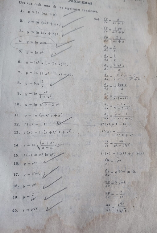 PROBLEMAs
Derivar cada una de las siguientes funciones.
1. y=ln (ax+b). Sol.  dy/dx = a/ax+b .
2. y=ln (ax^2+b)
3. y=ln (ax+b)^2.
 dy/dx = 2ax/ax^2+b 
。 y=ln ex^n
 dy/dx = 2a/ax+b .
5. y=ln x^3.
 dy/dx = n/x .
 dy/dx = 3/x .
6. y=ln^3x[=(ln x)^2].  dy/dx = 3ln^2x/x .
7. y=ln (2x^3-3x^2+4).  dy/dx = (6x(x-1))/2x^3-3 beginarrayr  x^2+4endarray .
8. y=log  2/x .
 dy/dx =- log e/x 
9. y=ln  x^2/1+x^2 .
 dy/dx = 2/x(1+x^2) .
10 . y=ln sqrt(9-2x^2).
 dy/dx = (-2x)/9-2x^2 .
11. y=ln (axsqrt(a+x)).
 dy/dx = (2a+3x)/2x(a+x) ·
12. f(x)=xln x. f'(x)=1+ln x:
13. f(x)=ln (x+sqrt(1+x^2)). f'(x)= 1/sqrt(1+x^2) 
14. s=ln sqrt(frac a+bt)a-bt.  ds/dt = ab/a^2-b^2t^2 .
15. f(x)=x^2 I n x^2. f'(x)=2x(1+2ln x).
16. y=e^(nx).
 dy/dx =ne^(nx).
17. y=10^(nx).
 dy/dx =n10^(nx)ln 10.
18. y=e^(x^2).
 dy/dx =2xe^(x^2).
19 . y= 2/e^x .
 dy/dx =- 2/e^x .
20. s=e^(sqrt(t)).
 ds/dt = e^(sqrt(t))/2sqrt(t) .