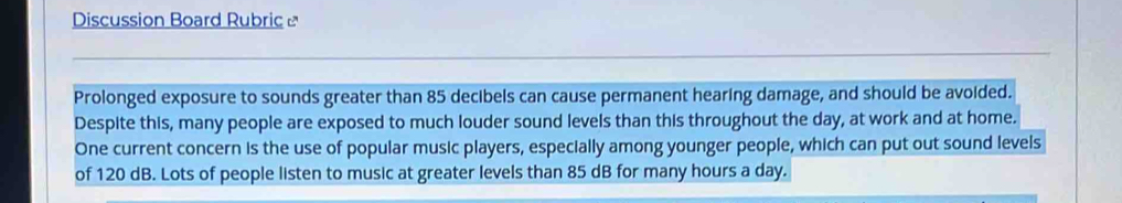 Discussion Board Rubric ] 
Prolonged exposure to sounds greater than 85 decibels can cause permanent hearing damage, and should be avoided. 
Despite this, many people are exposed to much louder sound levels than this throughout the day, at work and at home. 
One current concern is the use of popular music players, especially among younger people, which can put out sound levels 
of 120 dB. Lots of people listen to music at greater levels than 85 dB for many hours a day.