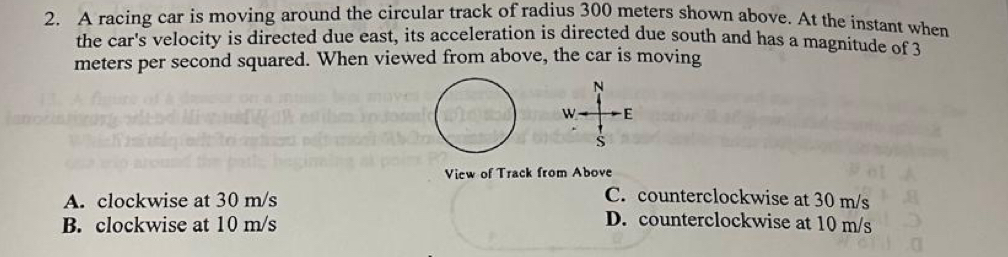 A racing car is moving around the circular track of radius 300 meters shown above. At the instant when
the car's velocity is directed due east, its acceleration is directed due south and has a magnitude of 3
meters per second squared. When viewed from above, the car is moving
N
W E
View of Track from Above
A. clockwise at 30 m/s
C. counterclockwise at 30 m/s
B. clockwise at 10 m/s
D. counterclockwise at 10 m/s