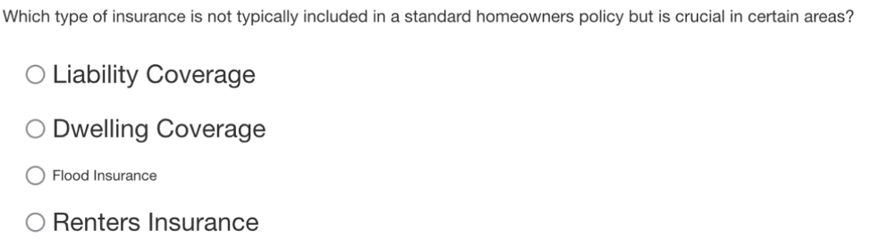 Which type of insurance is not typically included in a standard homeowners policy but is crucial in certain areas?
Liability Coverage
Dwelling Coverage
Flood Insurance
Renters Insurance