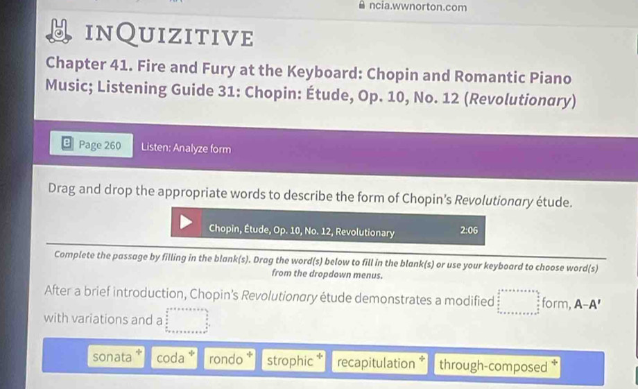 ncia.wwnorton.com
inQuizitive
Chapter 41. Fire and Fury at the Keyboard: Chopin and Romantic Piano
Music; Listening Guide 31: Chopin: Étude, Op. 10, No. 12 (Revolutionary)
Page 260 Listen: Analyze form
Drag and drop the appropriate words to describe the form of Chopin’s Revolutionary étude.
Chopin, Étude, Op. 10, No. 12, Revolutionary 2:06 
Complete the passage by filling in the blank(s). Drag the word(s) below to fill in the blank(s) or use your keyboard to choose word(s)
from the dropdown menus.
After a brief introduction, Chopin’s Revolutionary étude demonstrates a modified □ ... form, A-A'
with variations and a
sonata coda rondo * strophic recapitulation * through-composed