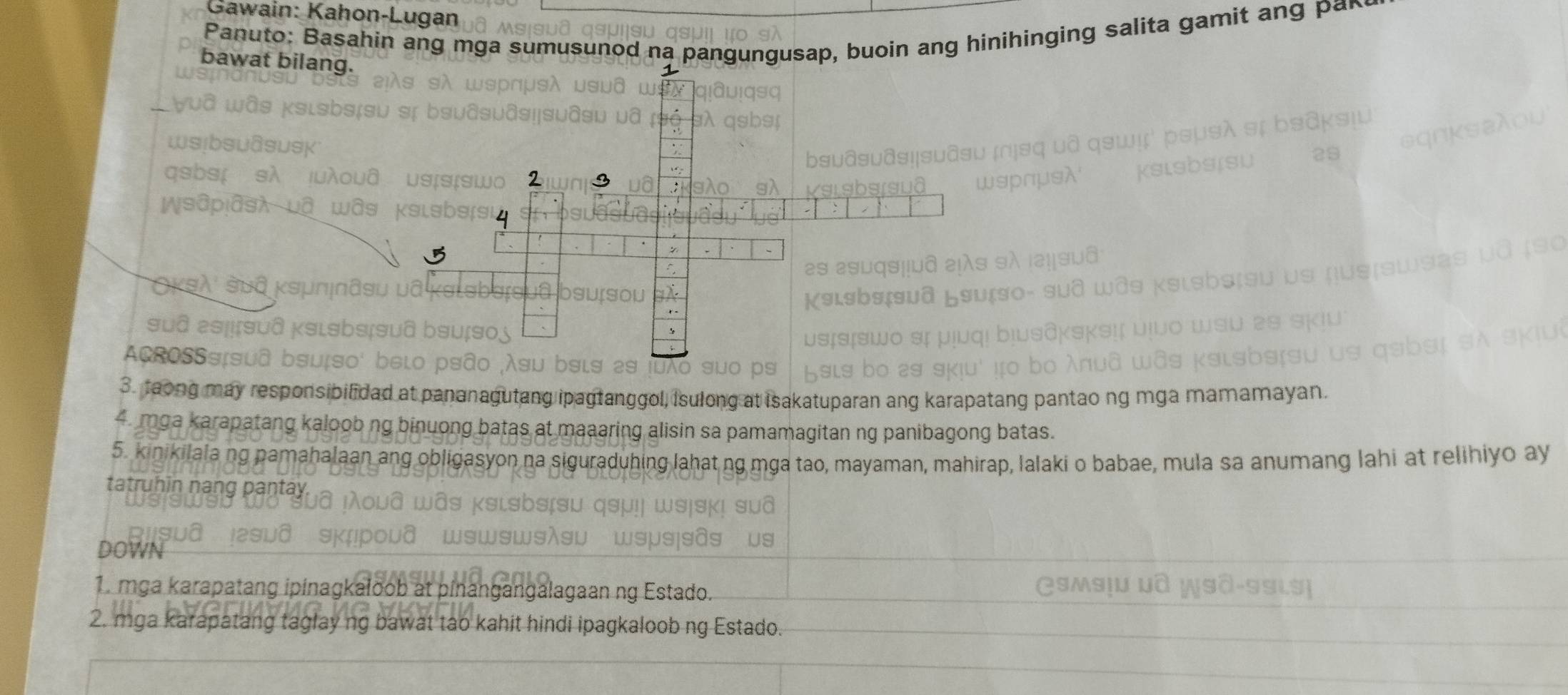 Gawain: Kahon-Lugan 
Panuto: Basahin ang mga sumusunod na pangungusap, buoin ang hinihinging salita gamit ang par 
bawat bilang. 
2 
suges 
ACROSSS 
3. taong may responsi 
long at isakatuparan ang karapatang pantao ng mga mamamayan. 
4. mga karapatang kaloob n 
alisin sa pamamagitan ng panibagong batas. 
5. kinikilala ng pamahalaan ang obligasyon na sigu duhing lahatng mga tao, mayaman, mahirap, lalaki o babae, mula sa anumang lahi at relihiyo ay 
tatruhīn nạng pantay 
DOWN 
1. mga karapatang ipinagkaloob at angalagaán ng Estado 
2. mga karapatang taglay ng bawat tao kahit hindi ipagkaloob ng Estado.