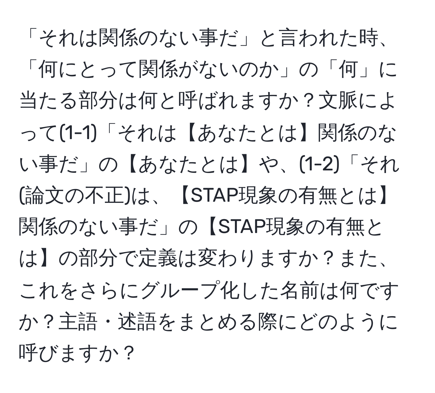 「それは関係のない事だ」と言われた時、「何にとって関係がないのか」の「何」に当たる部分は何と呼ばれますか？文脈によって(1-1)「それは【あなたとは】関係のない事だ」の【あなたとは】や、(1-2)「それ(論文の不正)は、【STAP現象の有無とは】関係のない事だ」の【STAP現象の有無とは】の部分で定義は変わりますか？また、これをさらにグループ化した名前は何ですか？主語・述語をまとめる際にどのように呼びますか？