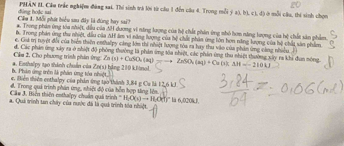 PHÀN II. Câu trắc nghiệm đúng sai. Thí sinh trả lời từ câu 1 đến câu 4. Trong mỗi ý a), b), c), d) ở mỗi câu, thí sinh chọn
đúng hoặc sai.
Câu 1. Mỗi phát biểu sau đây là đúng hay sai?
a. Trong phản ứng tôa nhiệt, dầu của △ H dương vi năng lượng của hệ chất phản ứng nhỏ hơn năng lượng của hệ chất sản phẩm.
b. Trong phán ứng thu nhiệt, dấu của △ H âm vì năng lượng của hệ chất phản ứng lớn hơn năng lượng của hệ chất sản phẩm.
c. Giá trị tuyệt đối của biến thiên enthalpy càng lớn thì nhiệt lượng tỏa ra hay thu vào của phản ứng càng nhiều.
d. Các phản ứng xây ra ở nhiệt độ phòng thường là phản ứng tôa nhiệt, các phản ứng thu nhiệt thường xảy ra khi đun nóng.
Câu 2. Cho phương trình phần ứng:
a. Enthalpy tạo thành chuẩn của Zn(s) bằng 210 kJ/mol. Zn(s)+CuSO_4(aq)-to ZnSO_4(aq)+Cu(s);Delta H=-210kJ
b. Phản ứng trên là phản ứng tỏa nhiệt
c. Biến thiên enthalpy của phản ứng tạo thành 3,84 g Cu là 12,6 kJ.
d. Trong quá trình phản ứng, nhiệt độ của hỗn hợp tăng lên.
Câu 3. Biến thiên enthalpy chuân quá trình H_2O(s)to H_2O(l)'' là 6,020kJ.
a. Quá trình tan chảy của nước đá là quá trình tóa nhiệt.