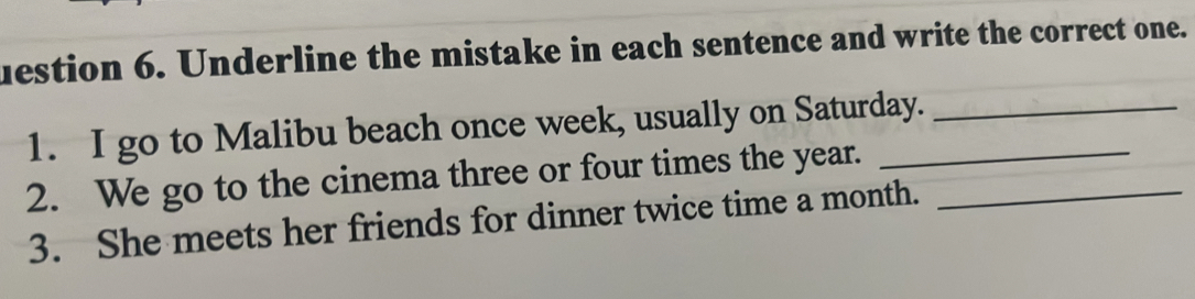 uestion 6. Underline the mistake in each sentence and write the correct one. 
1. I go to Malibu beach once week, usually on Saturday._ 
2. We go to the cinema three or four times the year.__ 
3. She meets her friends for dinner twice time a month.