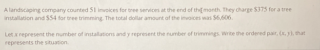 A landscaping company counted 51 invoices for tree services at the end of the month. They charge $375 for a tree 
installation and $54 for tree trimming. The total dollar amount of the invoices was $6,606. 
Let x represent the number of installations and y represent the number of trimmings. Write the ordered pair, (x,y) , that 
represents the situation.