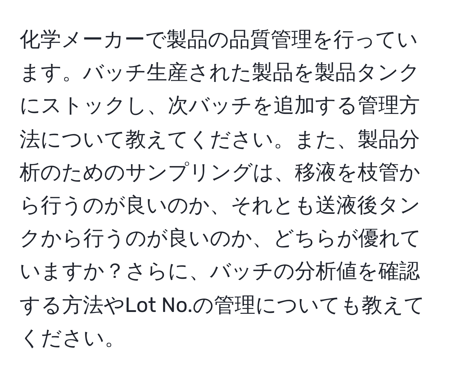 化学メーカーで製品の品質管理を行っています。バッチ生産された製品を製品タンクにストックし、次バッチを追加する管理方法について教えてください。また、製品分析のためのサンプリングは、移液を枝管から行うのが良いのか、それとも送液後タンクから行うのが良いのか、どちらが優れていますか？さらに、バッチの分析値を確認する方法やLot No.の管理についても教えてください。