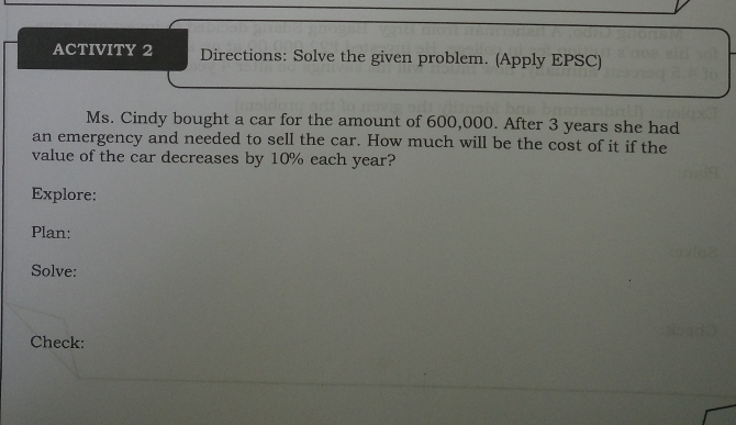 ACTIVITY 2 Directions: Solve the given problem. (Apply EPSC) 
Ms. Cindy bought a car for the amount of 600,000. After 3 years she had 
an emergency and needed to sell the car. How much will be the cost of it if the 
value of the car decreases by 10% each year? 
Explore: 
Plan: 
Solve: 
Check: