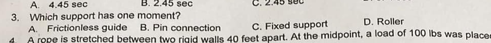A. 4.45 sec B. 2.45 sec C. 2.45 s0C
3. Which support has one moment?
A. Frictionless guide B. Pin connection C. Fixed support D. Roller
A rope is stretched between two rigid walls 40 feet apart. At the midpoint, a load of 100 lbs was place