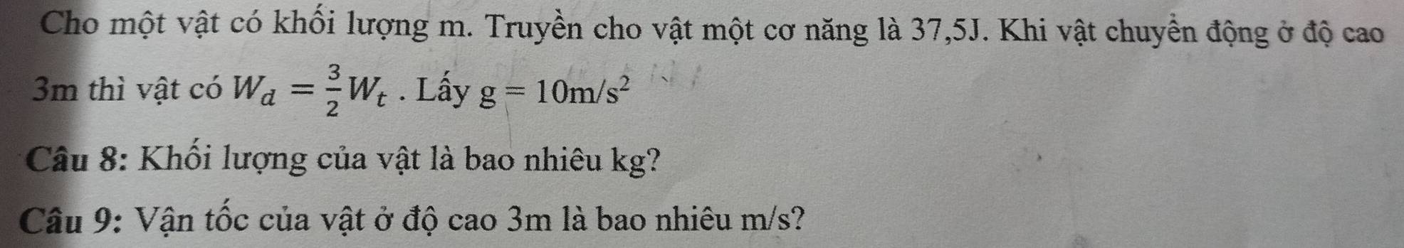 Cho một vật có khối lượng m. Truyền cho vật một cơ năng là 37,5J. Khi vật chuyền động ở độ cao
3m thì vật có W_d= 3/2 W_t. Lấy g=10m/s^2
Câu 8: Khối lượng của vật là bao nhiêu kg? 
Câu 9: Vận tốc của vật ở độ cao 3m là bao nhiêu m/s?